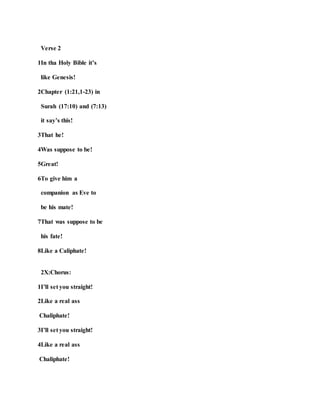 Verse 2
1In tha Holy Bible it’s
like Genesis!
2Chapter (1:21,1-23) in
Surah (17:10) and (7:13)
it say’s this!
3That he!
4Was suppose to be!
5Great!
6To give him a
companion as Eve to
be his mate!
7That was suppose to be
his fate!
8Like a Caliphate!
2X:Chorus:
1I’ll set you straight!
2Like a real ass
Chaliphate!
3I’ll set you straight!
4Like a real ass
Chaliphate!
 