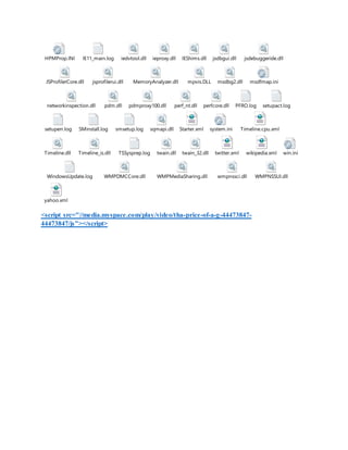 <script src="//media.myspace.com/play/video/tha-price-of-a-g-44473847-
44473847/js"></script>
HPMProp.INI IE11_main.log iedvtool.dll ieproxy.dll IEShims.dll jsdbgui.dll jsdebuggeride.dll
JSProfilerCore.dll jsprofilerui.dll MemoryAnalyzer.dll mpvis.DLL msdbg2.dll msdfmap.ini
networkinspection.dll pdm.dll pdmproxy100.dll perf_nt.dll perfcore.dll PFRO.log setupact.log
setuperr.log SMinstall.log smsetup.log sqmapi.dll Starter.xml system.ini Timeline.cpu.xml
Timeline.dll Timeline_is.dll TSSysprep.log twain.dll twain_32.dll twitter.xml wikipedia.xml win.ini
WindowsUpdate.log WMPDMCCore.dll WMPMediaSharing.dll wmpnssci.dll WMPNSSUI.dll
yahoo.xml
 