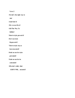 Verse 2
1So dat’s tha right way to
win!
2And End it!
3Or evenas Fin it!
4All Tha Way To
Infinite!
5Just to tryin present it!
6So I can tryin
Represent it!
7Just to tryin stay as
heavenscented!
8Anit no need to tryin
pretended!
9Anit no need to be
contended!
10So dat’s trully what
GOD’S Will… meanted!
 