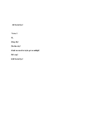 All Seein Eye!
Verse 1
1I,
2Stay fly!
3In tha sky!
4Anit no need to tryin get as unhigh!
5It’s my!
6All Seein Eye!
 