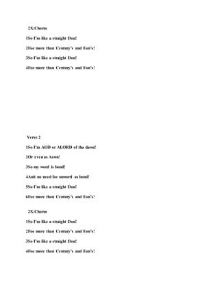 2X:Chorus
1So I’m like a straight Don!
2Foe more than Century’s and Eon’s!
3So I’m like a straight Don!
4Foe more than Century’s and Eon’s!
Verse 2
1So I’m AOD or ALORD of tha dawn!
2Or evenas Aawn!
3So my word is bond!
4Anit no need foe unword as bond!
5So I’m like a straight Don!
6Foe more than Century’s and Eon’s!
2X:Chorus
1So I’m like a straight Don!
2Foe more than Century’s and Eon’s!
3So I’m like a straight Don!
4Foe more than Century’s and Eon’s!
 