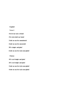 Explain!
Verse 1
1So let me tryin refrain!
2To tryin hold my brain!
3Anit no need to unmaintain!
4Anit no need to unsustain!
5It’s simple and plan!
6Anit no need to tryin unexplain!
Chorus:
1It’s real simple and plan!
2It’s real simple and plan!
3Anit no need to tryin unexplain!
4Anit no need to tryin unexplain!
 