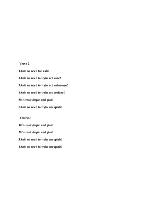 Verse 2
1Anit no need foe vain!
2Anit no need to tryin act vane!
3Anit no need to tryin act unhumane!
4Anit no need to tryin act profane!
5It’s real simple and plan!
6Anit no need to tryin unexplain!
Chorus:
1It’s real simple and plan!
2It’s real simple and plan!
3Anit no need to tryin unexplain!
4Anit no need to tryin unexplain!
 