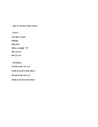 Anit No NeedTo Tryin Unsee!
Verse 1
1.So dat’s on me!
2Homie!
3Bay-bee!
4Like a straight "G"
5So ya! see!
6So ya! see!
2X:Chorus
1So dis is how it is see!
2Anit no need to tryin unsee!
3So dis is how it is see!
4Anit no need to tryin unsee!
 