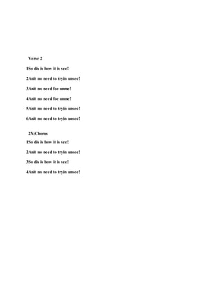 Verse 2
1So dis is how it is see!
2Anit no need to tryin unsee!
3Anit no need foe unme!
4Anit no need foe unme!
5Anit no need to tryin unsee!
6Anit no need to tryin unsee!
2X:Chorus
1So dis is how it is see!
2Anit no need to tryin unsee!
3So dis is how it is see!
4Anit no need to tryin unsee!
 