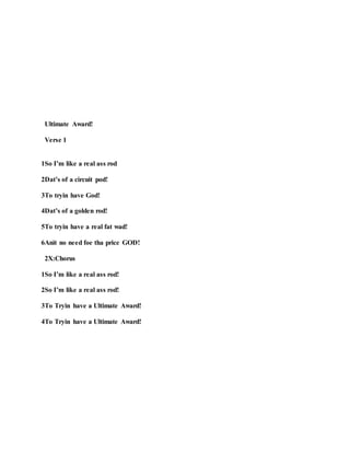 Ultimate Award!
Verse 1
1So I’m like a real ass rod
2Dat’s of a circuit pod!
3To tryin have God!
4Dat’s of a golden rod!
5To tryin have a real fat wad!
6Anit no need foe tha price GOD!
2X:Chorus
1So I’m like a real ass rod!
2So I’m like a real ass rod!
3To Tryin have a Ultimate Award!
4To Tryin have a Ultimate Award!
 