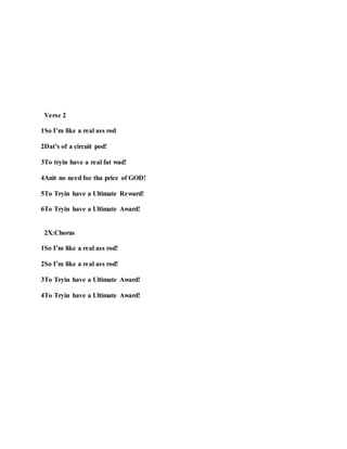 Verse 2
1So I’m like a real ass rod
2Dat’s of a circuit pod!
3To tryin have a real fat wad!
4Anit no need foe tha price of GOD!
5To Tryin have a Ultimate Reward!
6To Tryin have a Ultimate Award!
2X:Chorus
1So I’m like a real ass rod!
2So I’m like a real ass rod!
3To Tryin have a Ultimate Award!
4To Tryin have a Ultimate Award!
 
