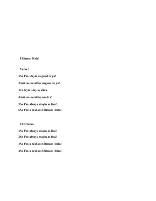 Ultimate Rida!
Verse 1
1So I’m stayin as good to ya!
2Anit no need foe ungood to ya!
3To tryin stay as aliva
4Anit no need foe unaliva!
5So I’m always stayin as liva!
6So I’m a real ass Ultimate Rida!
2X:Chorus
1So I’m always stayin as liva!
2So I’m always stayin as liva!
3So I’m a real ass Ultimate Rida!
4So I’m a real ass Ultimate Rida!
 