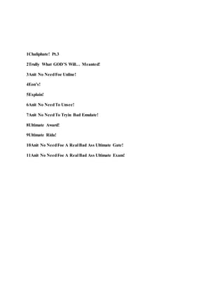 1Chaliphate! Pt.3
2Trully What GOD’S Will… Meanted!
3Anit No NeedFoe Unline!
4Eon’s!
5Explain!
6Anit No NeedTo Unsee!
7Anit No NeedTo Tryin Bad Emulate!
8Ultimate Award!
9Ultimate Rida!
10Anit No NeedFoe A Real Bad Ass Ultimate Gate!
11Anit No NeedFoe A Real Bad Ass Ultimate Exam!
 