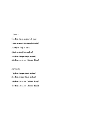 Verse 2
1So I’m stayin as cool wit cha!
2Anit no need foe uncool wit cha!
3To tryin stay as aliva
4Anit no need foe unaliva!
5So I’m always stayin as liva!
6So I’m a real ass Ultimate Rida!
2X:Chorus
1So I’m always stayin as liva!
2So I’m always stayin as liva!
3So I’m a real ass Ultimate Rida!
4So I’m a real ass Ultimate Rida!
 