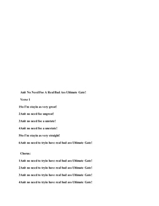 Anit No NeedFoe A Real Bad Ass Ultimate Gate!
Verse 1
1So I’m stayin as very great!
2Anit no need foe ungreat!
3Anit no need foe a unstate!
4Anit no need foe a unestate!
5So I’m stayin as very straight!
6Anit no need to tryin have real bad ass Ultimate Gate!
Chorus:
1Anit no need to tryin have real bad ass Ultimate Gate!
2Anit no need to tryin have real bad ass Ultimate Gate!
3Anit no need to tryin have real bad ass Ultimate Gate!
4Anit no need to tryin have real bad ass Ultimate Gate!
 