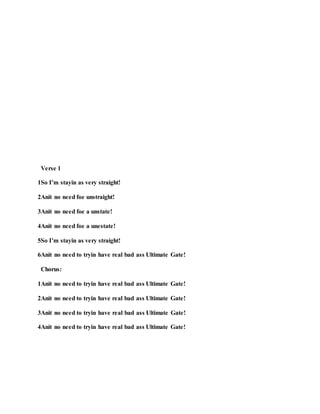 Verse 1
1So I’m stayin as very straight!
2Anit no need foe unstraight!
3Anit no need foe a unstate!
4Anit no need foe a unestate!
5So I’m stayin as very straight!
6Anit no need to tryin have real bad ass Ultimate Gate!
Chorus:
1Anit no need to tryin have real bad ass Ultimate Gate!
2Anit no need to tryin have real bad ass Ultimate Gate!
3Anit no need to tryin have real bad ass Ultimate Gate!
4Anit no need to tryin have real bad ass Ultimate Gate!
 