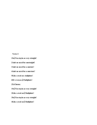 Verse 2
1So I’m stayin as very straight!
2Anit no need foe unstraight!
3Anit no need foe a unstate!
4Anit no need foe a unestate!
5Like a real ass Aaliphate!
6Or evenas a Chaliphate!
2X:Chorus:
1So I’m stayin as very straight!
2Like a real ass Chaliphate!
3So I’m stayin as very straight!
4Like a real ass Chaliphate!
 