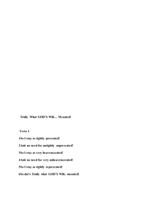 Trully What GOD’S Will… Meanted!
Verse 1
1So I stay as rightly presented!
2Anit no need foe unrightly unpresented!
3So I stay as very heavenscented!
4Anit no need foe very unheavenscented!
5So I stay as rightly represented!
6So dat’s Trully what GOD’S Will.. meanted!
 