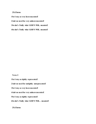 2X:Chorus
1So I stay as very heavenscented!
2Anit no need foe very unheavenscented!
3So dat’s Trully what GOD’S Will.. meanted!
4So dat’s Trully what GOD’S Will.. meanted!
Verse 2
1So I stay as rightly represented!
2Anit no need foe unrightly unrepresented!
3So I stay as very heavenscented!
4Anit no need foe very unheavenscented!
5So I stay as rightly represented!
6So dat’s Trully what GOD’S Will… meanted!
2X:Chorus
 