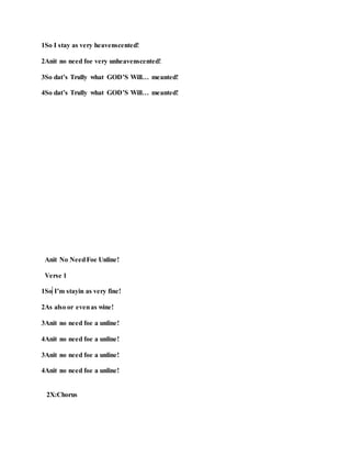 1So I stay as very heavenscented!
2Anit no need foe very unheavenscented!
3So dat’s Trully what GOD’S Will… meanted!
4So dat’s Trully what GOD’S Will… meanted!
Anit No NeedFoe Unline!
Verse 1
1So I’m stayin as very fine!
2As also or evenas wine!
3Anit no need foe a unline!
4Anit no need foe a unline!
3Anit no need foe a unline!
4Anit no need foe a unline!
2X:Chorus
 