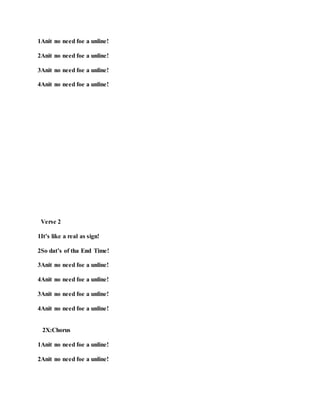 1Anit no need foe a unline!
2Anit no need foe a unline!
3Anit no need foe a unline!
4Anit no need foe a unline!
Verse 2
1It’s like a real as sign!
2So dat’s of tha End Time!
3Anit no need foe a unline!
4Anit no need foe a unline!
3Anit no need foe a unline!
4Anit no need foe a unline!
2X:Chorus
1Anit no need foe a unline!
2Anit no need foe a unline!
 