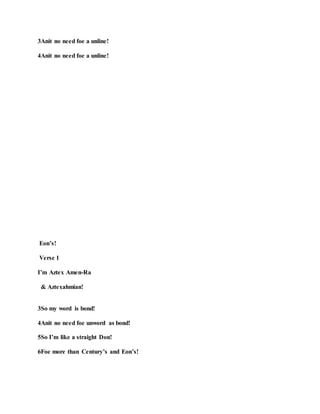 3Anit no need foe a unline!
4Anit no need foe a unline!
Eon’s!
Verse 1
I’m Aztex Amen-Ra
& Aztexahmian!
3So my word is bond!
4Anit no need foe unword as bond!
5So I’m like a straight Don!
6Foe more than Century’s and Eon’s!
 