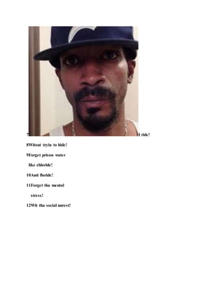 7 I ride!
8Witout tryin to hide!
9Forget prison water
like chloride!
10And floride!
11Forget tha mental
stress!
12Wit tha social unrest!
 
