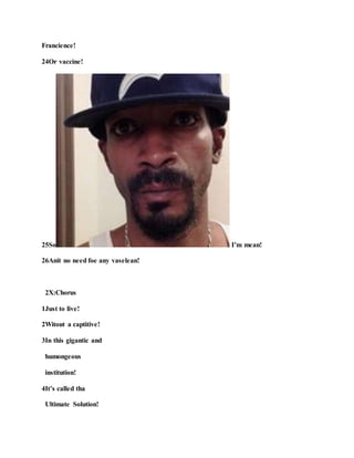 Francience!
24Or vaccine!
25So I’m mean!
26Anit no need foe any vaselean!
2X:Chorus
1Just to live!
2Witout a captitive!
3In this gigantic and
humongeous
institution!
4It’s called tha
Ultimate Solution!
 