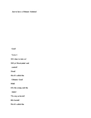Just to have a Ultimate Solution!
Goal!
Verse 1
1It’s time to take so!
2Of yo! Heart,mind and
control!
3Soul!
4So it’s called tha
Ultimate Goal!
5Old!
6To tha young and tha
whole!
7To stay as bestol!
8Or betold!
9So it’s called tha
 