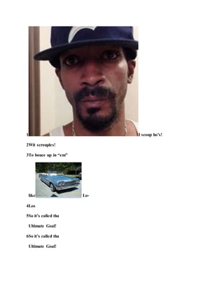 1 I scoup ho’s!
2Wit scrouples!
3To bouce up in “em”
like Lo-
4Los
5So it’s called tha
Ultimate Goal!
6So it’s called tha
Ultimate Goal!
 