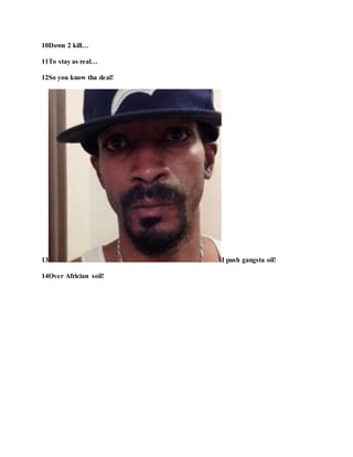 10Down 2 kill…
11To stay as real…
12So you know tha deal!
13 I push gangsta oil!
14Over Africian soil!
 