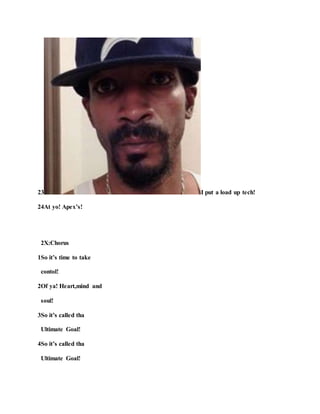 23 I put a load up tech!
24At yo! Apex’s!
2X:Chorus
1So it’s time to take
contol!
2Of ya! Heart,mind and
soul!
3So it’s called tha
Ultimate Goal!
4So it’s called tha
Ultimate Goal!
 