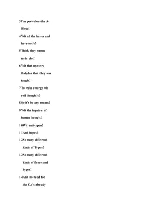 3I’m posted on tha A-
Blocc!
4Wit all tha haves and
have-not’s!
5Think they wanna
tryin plot!
6Wit that mystery
Babylon that they was
taught!
7To tryin emerge wit
evil thought’s!
8So it’s by any means!
9Wit tha impulse of
human being’s!
10Wit anti-types!
11And hypes!
12So many different
kinds of Types!
13So many different
kinds of fienes and
hypes!
14Anit no need foe
tha C.o’s already
 