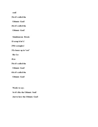 soul!
3So it’s called tha
Ultimate Goal!
4So it’s called tha
Ultimate Goal!
Simultaneous Break:
1I scoup h ho’s!
2Wit scrouples!
3To bouce up in “em”
like Lo-
4Los
5So it’s called tha
Ultimate Goal!
6So it’s called tha
Ultimate Goal!
Words to say;
So it’s like tha Ultimate Soul!
Just to have tha Ultimate Goal!
 