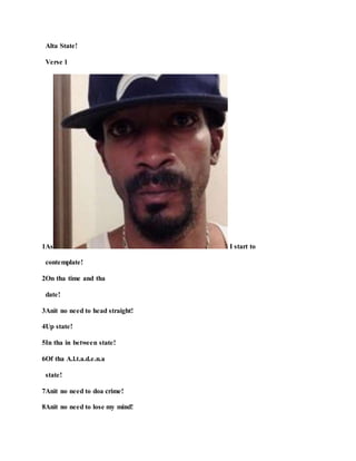 Alta State!
Verse 1
1As I start to
contemplate!
2On tha time and tha
date!
3Anit no need to head straight!
4Up state!
5In tha in between state!
6Of tha A.l.t.a.d.e.n.a
state!
7Anit no need to doa crime!
8Anit no need to lose my mind!
 