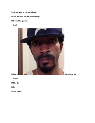 9Anit no need to run out of time!
10Anit no need foe tha pennitentary!
11It was like quatum
leap!
12When I left from tha
street!
13Like E.
14T.
15And ghost!
 