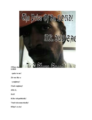 1When tha
LORD
spoke to me!
2It was like a
symphony!
3And emphany!
4Wit E.
5S.P!
6Like telepathically!
7And teleconnectically!
8That’s to be!
 