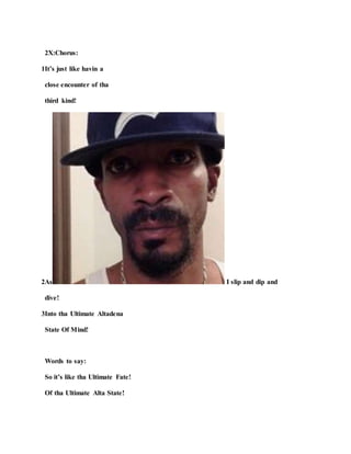 2X:Chorus:
1It’s just like havin a
close encounter of tha
third kind!
2As I slip and dip and
dive!
3Into tha Ultimate Altadena
State Of Mind!
Words to say:
So it’s like tha Ultimate Fate!
Of tha Ultimate Alta State!
 