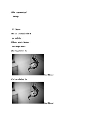 10To go against yo!
enemy!
2X:Chorus:
1So can you see a loaded
up tech nine!
2That’s pointed to tha
bacc of yo! mind!
3So it’s goin into tha
End Times!
4So it’s goin into tha
End Times!
 