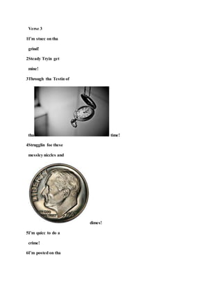 Verse 3
1I’m stucc on tha
grind!
2Steady Tryin get
mine!
3Through tha Testin of
tha time!
4Strugglin foe these
messley niccles and
dimes!
5I’m quicc to do a
crime!
6I’m posted on tha
 