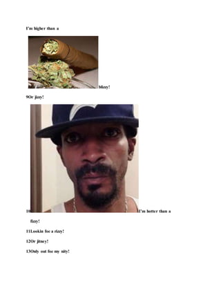 I’m higher than a
blizzy!
9Or jizzy!
10 I’m hotter than a
fizzy!
11Lookin foe a rizzy!
12Or jitney!
13Only out foe my nity!
 