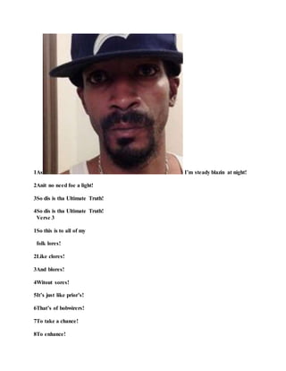 1As I’m steady blazin at night!
2Anit no need foe a light!
3So dis is tha Ultimate Truth!
4So dis is tha Ultimate Truth!
Verse 3
1So this is to all of my
folk lores!
2Like clores!
3And blores!
4Witout sores!
5It’s just like prior’s!
6That’s of bobwirers!
7To take a chance!
8To enhance!
 