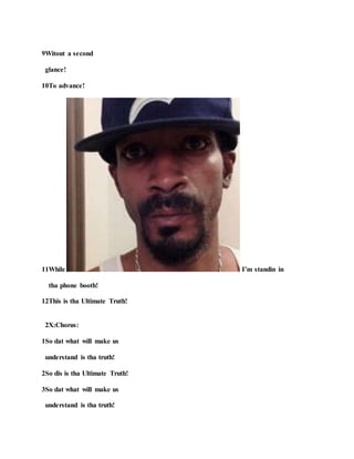 9Witout a second
glance!
10To advance!
11While I’m standin in
tha phone booth!
12This is tha Ultimate Truth!
2X:Chorus:
1So dat what will make us
understand is tha truth!
2So dis is tha Ultimate Truth!
3So dat what will make us
understand is tha truth!
 