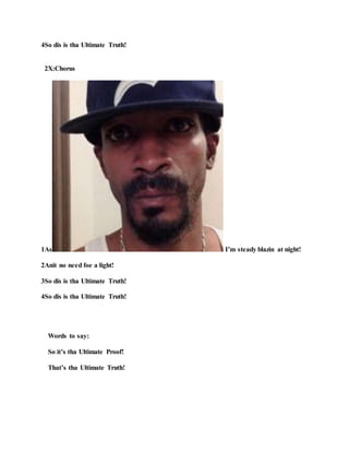 4So dis is tha Ultimate Truth!
2X:Chorus
1As I’m steady blazin at night!
2Anit no need foe a light!
3So dis is tha Ultimate Truth!
4So dis is tha Ultimate Truth!
Words to say:
So it’s tha Ultimate Proof!
That’s tha Ultimate Truth!
 