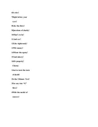 6It cries!
7Right before your
eyes!
8Like tha three!
9Questions of charity!
10That’s to be!
11And see!
12Like righteously!
13Wit money!
14Wiout tha agony!
15And misery!
16Or property!
Chorus:
1Just to taste tha taste
of death!
2Is tha Ultimate Test!
3Foe any true “G”
bless!
4With tha medal of
success!
 