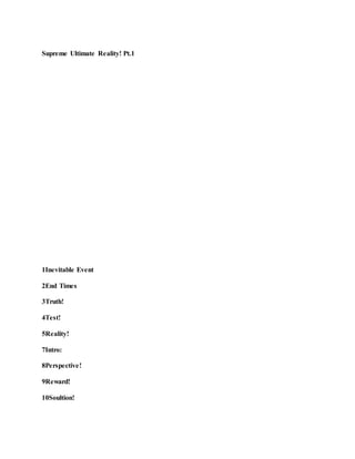Supreme Ultimate Reality! Pt.1
1Inevitable Event
2End Times
3Truth!
4Test!
5Reality!
7Intro:
8Perspective!
9Reward!
10Soultion!
 