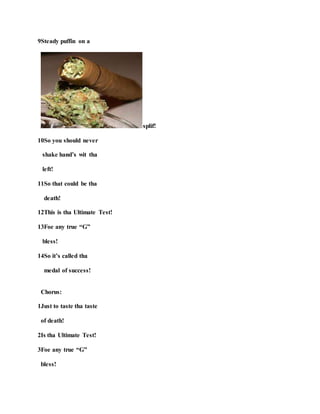 9Steady puffin on a
splif!
10So you should never
shake hand’s wit tha
left!
11So that could be tha
death!
12This is tha Ultimate Test!
13Foe any true “G”
bless!
14So it’s called tha
medal of success!
Chorus:
1Just to taste tha taste
of death!
2Is tha Ultimate Test!
3Foe any true “G”
bless!
 
