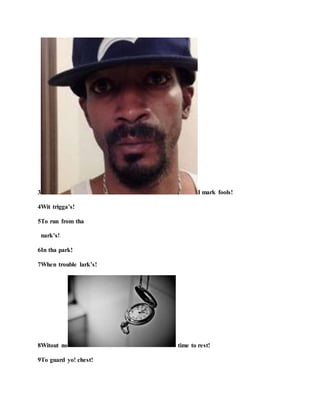 3 I mark fools!
4Wit trigga’s!
5To run from tha
nark’s!
6In tha park!
7When trouble lark’s!
8Witout no time to rest!
9To guard yo! chest!
 