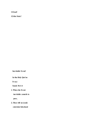 11Goal!
12Alta State!
Inevitable Event!
In tha Holy Qur’an
It say:
Surah 56:1-4
1. When the Event
inevitable cometh to
pass,
2. Then will no (soul)
entertain falsehood
 