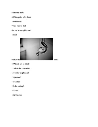 5Into tha dust!
6Of tha color of red and
nothinness!
7That was to find!
8In yo! heart,spirit and
mind!
9All at tha time!
10Witout act as blind!
11All at tha same time!
12To stay as physical!
13Spiritual!
14Mental!
15Like a ritual!
16Yeah!
2X:Chorus:
 