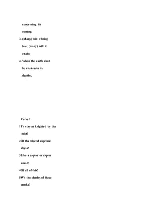 concerning its
coming.
3. (Many) will it bring
low; (many) will it
exalt;
4. When the earth shall
be shaken to its
depths,
Verse 1
1To stay as knighted by tha
mist!
2Of tha wicced supreme
abyss!
3Like a captor or raptor
amist!
4Of all of this!
5Wit tha shades of blacc
smoke!
 