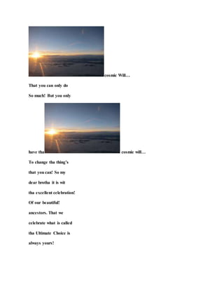 cosmic Will…
That you can only do
So much! But you only
have tha cosmic will…
To change tha thing’s
that you can! So my
dear brotha it is wit
tha excellent celebration!
Of our beautiful!
ancestors. That we
celebrate what is called
tha Ultimate Choice is
always yours!
 