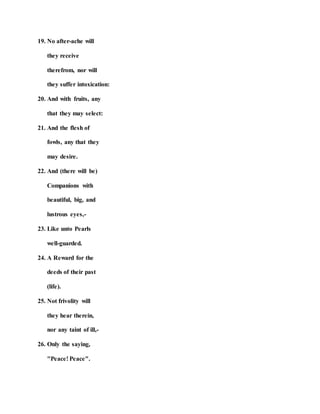 19. No after-ache will
they receive
therefrom, nor will
they suffer intoxication:
20. And with fruits, any
that they may select:
21. And the flesh of
fowls, any that they
may desire.
22. And (there will be)
Companions with
beautiful, big, and
lustrous eyes,-
23. Like unto Pearls
well-guarded.
24. A Reward for the
deeds of their past
(life).
25. Not frivolity will
they hear therein,
nor any taint of ill,-
26. Only the saying,
"Peace! Peace".
 