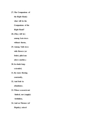 27. The Companions of
the Right Hand,-
what will be the
Companions of the
Right Hand?
28. (They will be)
among Lote-trees
without thorns,
29. Among Talh trees
with flowers (or
fruits) piled one
above another,-
30. In shade long-
extended,
31. By water flowing
constantly,
32. And fruit in
abundance.
33. Whose seasonis not
limited, nor (supply)
forbidden,
34. And on Thrones (of
Dignity), raised
 
